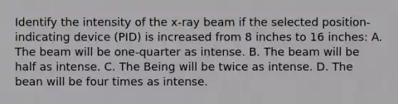 Identify the intensity of the x-ray beam if the selected position-indicating device (PID) is increased from 8 inches to 16 inches: A. The beam will be one-quarter as intense. B. The beam will be half as intense. C. The Being will be twice as intense. D. The bean will be four times as intense.