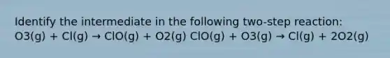 Identify the intermediate in the following two-step reaction: O3(g) + Cl(g) → ClO(g) + O2(g) ClO(g) + O3(g) → Cl(g) + 2O2(g)