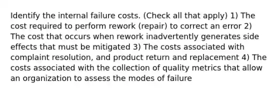 Identify the internal failure costs. (Check all that apply) 1) The cost required to perform rework (repair) to correct an error 2) The cost that occurs when rework inadvertently generates side effects that must be mitigated 3) The costs associated with complaint resolution, and product return and replacement 4) The costs associated with the collection of quality metrics that allow an organization to assess the modes of failure