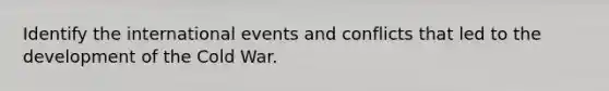 Identify the international events and conflicts that led to the development of the Cold War.