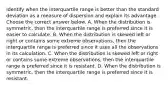 Identify when the interquartile range is better than the standard deviation as a measure of dispersion and explain its advantage. Choose the correct answer below. A. When the distribution is​ symmetric, then the interquartile range is preferred since it is easier to calculate. B. When the distribution is skewed left or right or contains some extreme​ observations, then the interquartile range is preferred since it uses all the observations in its calculation. C. When the distribution is skewed left or right or contains some extreme​ observations, then the interquartile range is preferred since it is resistant. D. When the distribution is​ symmetric, then the interquartile range is preferred since it is resistant.