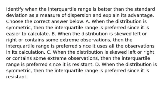 Identify when the interquartile range is better than the standard deviation as a measure of dispersion and explain its advantage. Choose the correct answer below. A. When the distribution is​ symmetric, then the interquartile range is preferred since it is easier to calculate. B. When the distribution is skewed left or right or contains some extreme​ observations, then the interquartile range is preferred since it uses all the observations in its calculation. C. When the distribution is skewed left or right or contains some extreme​ observations, then the interquartile range is preferred since it is resistant. D. When the distribution is​ symmetric, then the interquartile range is preferred since it is resistant.