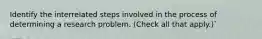 Identify the interrelated steps involved in the process of determining a research problem. (Check all that apply.)`