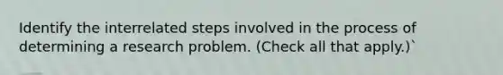 Identify the interrelated steps involved in the process of determining a research problem. (Check all that apply.)`