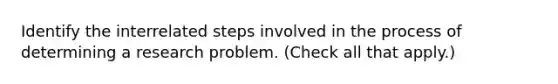 Identify the interrelated steps involved in the process of determining a research problem. (Check all that apply.)