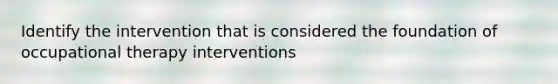 Identify the intervention that is considered the foundation of occupational therapy interventions