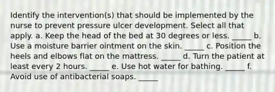 Identify the intervention(s) that should be implemented by the nurse to prevent pressure ulcer development. Select all that apply. a. Keep the head of the bed at 30 degrees or less. _____ b. Use a moisture barrier ointment on the skin. _____ c. Position the heels and elbows flat on the mattress. _____ d. Turn the patient at least every 2 hours. _____ e. Use hot water for bathing. _____ f. Avoid use of antibacterial soaps. _____