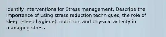 Identify interventions for Stress management. Describe the importance of using stress reduction techniques, the role of sleep (sleep hygiene), nutrition, and physical activity in managing stress.