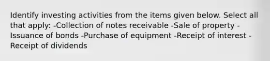 Identify investing activities from the items given below. Select all that apply: -Collection of notes receivable -Sale of property -Issuance of bonds -Purchase of equipment -Receipt of interest -Receipt of dividends