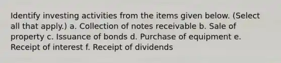 Identify investing activities from the items given below. (Select all that apply.) a. Collection of notes receivable b. Sale of property c. Issuance of bonds d. Purchase of equipment e. Receipt of interest f. Receipt of dividends