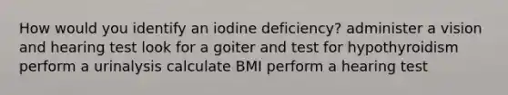 How would you identify an iodine deficiency? administer a vision and hearing test look for a goiter and test for hypothyroidism perform a urinalysis calculate BMI perform a hearing test