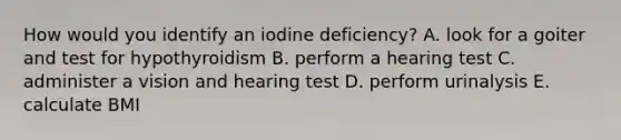 How would you identify an iodine deficiency? A. look for a goiter and test for hypothyroidism B. perform a hearing test C. administer a vision and hearing test D. perform urinalysis E. calculate BMI