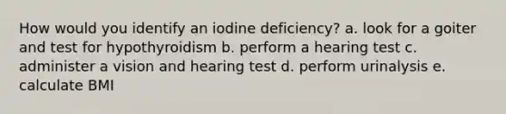 How would you identify an iodine deficiency? a. look for a goiter and test for hypothyroidism b. perform a hearing test c. administer a vision and hearing test d. perform urinalysis e. calculate BMI