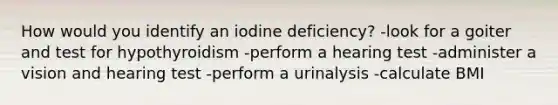 How would you identify an iodine deficiency? -look for a goiter and test for hypothyroidism -perform a hearing test -administer a vision and hearing test -perform a urinalysis -calculate BMI