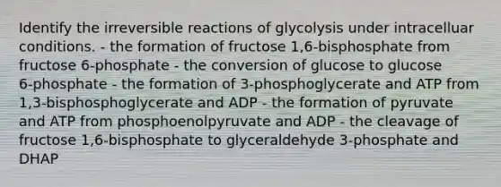 Identify the irreversible reactions of glycolysis under intracelluar conditions. - the formation of fructose 1,6‑bisphosphate from fructose 6‑phosphate - the conversion of glucose to glucose 6‑phosphate - the formation of 3‑phosphoglycerate and ATP from 1,3‑bisphosphoglycerate and ADP - the formation of pyruvate and ATP from phosphoenolpyruvate and ADP - the cleavage of fructose 1,6‑bisphosphate to glyceraldehyde 3‑phosphate and DHAP