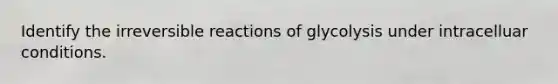 Identify the irreversible reactions of glycolysis under intracelluar conditions.