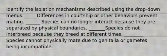 Identify the isolation mechanisms described using the drop-down menus. _____Differences in courtship or other behaviors prevent mating. ______ Species can no longer interact because they are separated by physical boundaries. _______Species do not interbreed because they breed at different times. ________ Species cannot physically mate due to genitalia or gametes being incompatible.