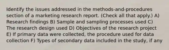 Identify the issues addressed in the methods-and-procedures section of a marketing research report. (Check all that apply.) A) Research findings B) Sample and sampling processes used C) The research design used D) Objectives of the research project E) If primary data were collected, the procedure used for data collection F) Types of secondary data included in the study, if any