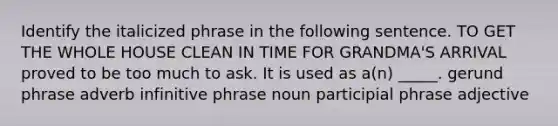 Identify the italicized phrase in the following sentence. TO GET THE WHOLE HOUSE CLEAN IN TIME FOR GRANDMA'S ARRIVAL proved to be too much to ask. It is used as a(n) _____. gerund phrase adverb infinitive phrase noun participial phrase adjective