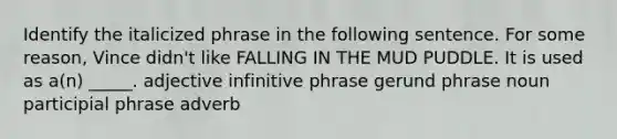 Identify the italicized phrase in the following sentence. For some reason, Vince didn't like FALLING IN THE MUD PUDDLE. It is used as a(n) _____. adjective infinitive phrase gerund phrase noun participial phrase adverb