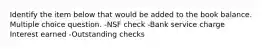 Identify the item below that would be added to the book balance. Multiple choice question. -NSF check -Bank service charge Interest earned -Outstanding checks