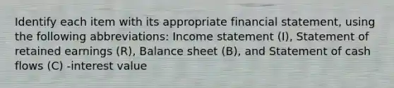 Identify each item with its appropriate financial​ statement, using the following​ abbreviations: Income statement​ (I), Statement of retained earnings​ (R), Balance sheet​ (B), and Statement of cash flows​ (C) -interest value