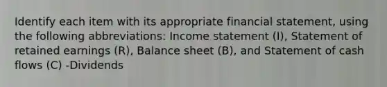 Identify each item with its appropriate financial​ statement, using the following​ abbreviations: <a href='https://www.questionai.com/knowledge/kCPMsnOwdm-income-statement' class='anchor-knowledge'>income statement</a>​ (I), Statement of retained earnings​ (R), Balance sheet​ (B), and Statement of cash flows​ (C) -Dividends