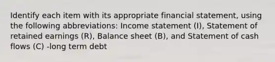 Identify each item with its appropriate financial​ statement, using the following​ abbreviations: <a href='https://www.questionai.com/knowledge/kCPMsnOwdm-income-statement' class='anchor-knowledge'>income statement</a>​ (I), Statement of retained earnings​ (R), Balance sheet​ (B), and Statement of cash flows​ (C) -long term debt