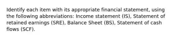 Identify each item with its appropriate financial statement, using the following abbreviations: Income statement (IS), Statement of retained earnings (SRE), Balance Sheet (BS), Statement of cash flows (SCF).