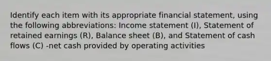 Identify each item with its appropriate financial​ statement, using the following​ abbreviations: <a href='https://www.questionai.com/knowledge/kCPMsnOwdm-income-statement' class='anchor-knowledge'>income statement</a>​ (I), Statement of retained earnings​ (R), Balance sheet​ (B), and Statement of cash flows​ (C) -net cash provided by operating activities