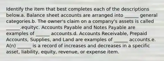 Identify the item that best completes each of the descriptions below.a. Balance sheet accounts are arranged into ______ general categories.b. The owner's claim on a company's assets is called ______.equityc. Accounts Payable and Notes Payable are examples of ______ accounts.d. Accounts Receivable, Prepaid Accounts, Supplies, and Land are examples of ______ accounts.e. A(n) ______ is a record of increases and decreases in a specific asset, liability, equity, revenue, or expense item.