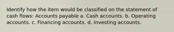 Identify how the item would be classified on the statement of cash flows: Accounts payable a. Cash accounts. b. Operating accounts. c. Financing accounts. d. Investing accounts.