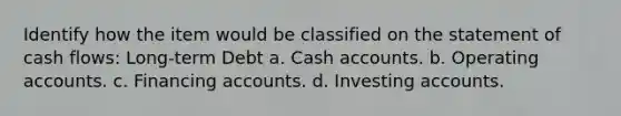 Identify how the item would be classified on the statement of cash flows: Long-term Debt a. Cash accounts. b. Operating accounts. c. Financing accounts. d. Investing accounts.