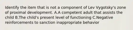 Identify the item that is not a component of Lev Vygotsky's zone of proximal development. A.A competent adult that assists the child B.The child's present level of functioning C.Negative reinforcements to sanction inappropriate behavior