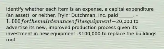 Identify whether each item is an expense, a capital expenditure (an asset), or neither. Fryin' Dutchman, Inc. paid ______. -1,000 for the maintenance of its equipment -20,000 to advertise its new, improved production process given its investment in new equipment -100,000 to replace the buildings roof