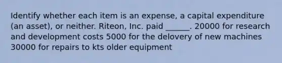 Identify whether each item is an expense, a capital expenditure (an asset), or neither. Riteon, Inc. paid ______. 20000 for research and development costs 5000 for the delovery of new machines 30000 for repairs to kts older equipment