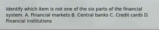 Identify which item is not one of the six parts of the financial system. A. Financial markets B. Central banks C. Credit cards D. Financial institutions