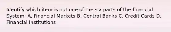 Identify which item is not one of the six parts of the financial System: A. Financial Markets B. Central Banks C. Credit Cards D. Financial Institutions