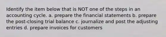 Identify the item below that is NOT one of the steps in an accounting cycle. a. prepare the financial statements b. prepare the post-closing trial balance c. journalize and post the adjusting entries d. prepare invoices for customers