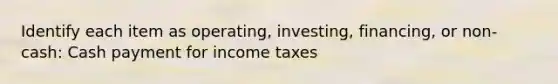 Identify each item as operating, investing, financing, or non-cash: Cash payment for income taxes