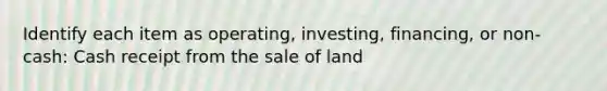 Identify each item as operating, investing, financing, or non-cash: Cash receipt from the sale of land