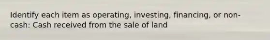 Identify each item as operating, investing, financing, or non-cash: Cash received from the sale of land