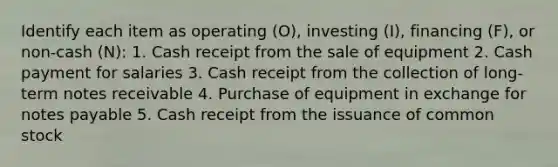 Identify each item as operating​ (O), investing​ (I), financing​ (F), or​ non-cash (N): 1. Cash receipt from the sale of equipment 2. Cash payment for salaries 3. Cash receipt from the collection of long-term notes receivable 4. Purchase of equipment in exchange for notes payable 5. Cash receipt from the issuance of common stock