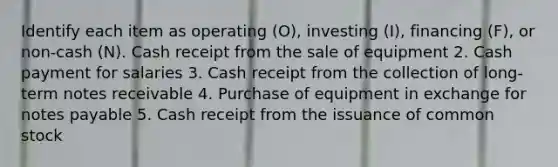 Identify each item as operating​ (O), investing​ (I), financing​ (F), or​ non-cash (N). Cash receipt from the sale of equipment 2. Cash payment for salaries 3. Cash receipt from the collection of long-term notes receivable 4. Purchase of equipment in exchange for notes payable 5. Cash receipt from the issuance of common stock