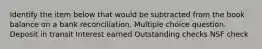 Identify the item below that would be subtracted from the book balance on a bank reconciliation. Multiple choice question. Deposit in transit Interest earned Outstanding checks NSF check