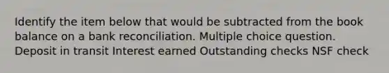 Identify the item below that would be subtracted from the book balance on a bank reconciliation. Multiple choice question. Deposit in transit Interest earned Outstanding checks NSF check