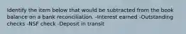 Identify the item below that would be subtracted from the book balance on a bank reconciliation. -Interest earned -Outstanding checks -NSF check -Deposit in transit