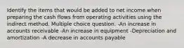 Identify the items that would be added to net income when preparing the cash flows from operating activities using the indirect method. Multiple choice question. -An increase in accounts receivable -An increase in equipment -Depreciation and amortization -A decrease in accounts payable