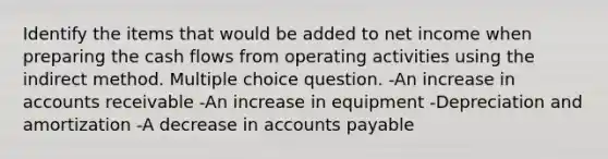 Identify the items that would be added to net income when preparing the cash flows from operating activities using the indirect method. Multiple choice question. -An increase in accounts receivable -An increase in equipment -Depreciation and amortization -A decrease in accounts payable