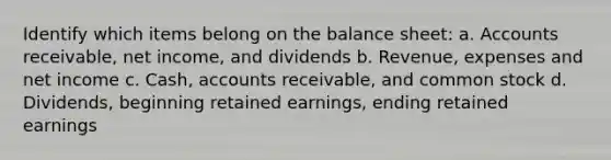 Identify which items belong on the balance sheet: a. Accounts receivable, net income, and dividends b. Revenue, expenses and net income c. Cash, accounts receivable, and common stock d. Dividends, beginning retained earnings, ending retained earnings